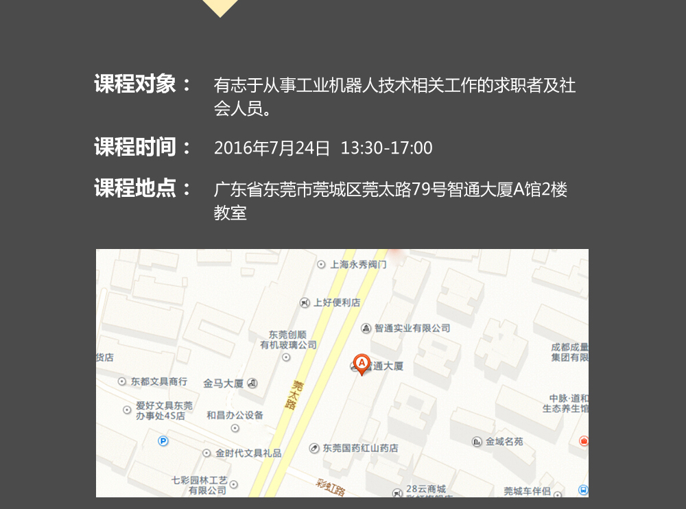 課程對象：有志于從事工業(yè)機器人技術(shù)相關(guān)工作的求職者及社會人員；時間：2016年7月24日14:00—17:00；地點：東莞市莞太大道南城段9號智通A館多功能課室。